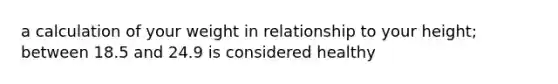 a calculation of your weight in relationship to your height; between 18.5 and 24.9 is considered healthy