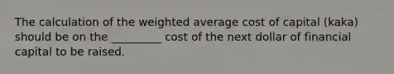 The calculation of the weighted average cost of capital (kaka) should be on the _________ cost of the next dollar of financial capital to be raised.