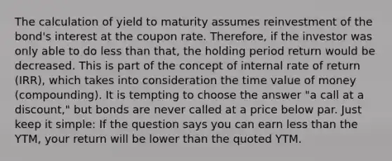 The calculation of yield to maturity assumes reinvestment of the bond's interest at the coupon rate. Therefore, if the investor was only able to do <a href='https://www.questionai.com/knowledge/k7BtlYpAMX-less-than' class='anchor-knowledge'>less than</a> that, the holding period return would be decreased. This is part of the concept of internal rate of return (IRR), which takes into consideration the time value of money (compounding). It is tempting to choose the answer "a call at a discount," but bonds are never called at a price below par. Just keep it simple: If the question says you can earn less than the YTM, your return will be lower than the quoted YTM.