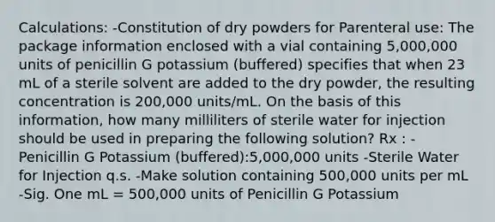 Calculations: -Constitution of dry powders for Parenteral use: The package information enclosed with a vial containing 5,000,000 units of penicillin G potassium (buffered) specifies that when 23 mL of a sterile solvent are added to the dry powder, the resulting concentration is 200,000 units/mL. On the basis of this information, how many milliliters of sterile water for injection should be used in preparing the following solution? Rx : -Penicillin G Potassium (buffered):5,000,000 units -Sterile Water for Injection q.s. -Make solution containing 500,000 units per mL -Sig. One mL = 500,000 units of Penicillin G Potassium