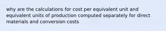 why are the calculations for cost per equivalent unit and equivalent units of production computed separately for direct materials and conversion costs