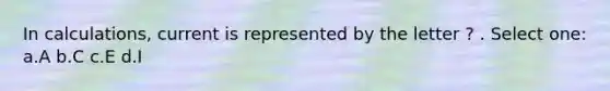 In calculations, current is represented by the letter ? . Select one: a.A b.C c.E d.I
