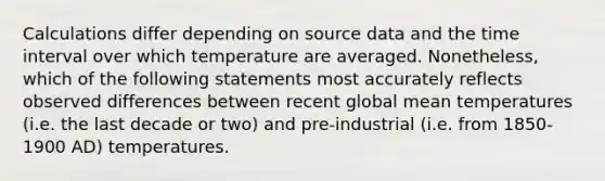 Calculations differ depending on source data and the <a href='https://www.questionai.com/knowledge/kistlM8mUs-time-interval' class='anchor-knowledge'>time interval</a> over which temperature are averaged. Nonetheless, which of the following statements most accurately reflects observed differences between recent global mean temperatures (i.e. the last decade or two) and pre-industrial (i.e. from 1850-1900 AD) temperatures.