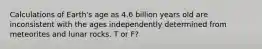 Calculations of Earth's age as 4.6 billion years old are inconsistent with the ages independently determined from meteorites and lunar rocks. T or F?