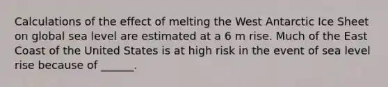 Calculations of the effect of melting the West Antarctic Ice Sheet on global sea level are estimated at a 6 m rise. Much of the East Coast of the United States is at high risk in the event of sea level rise because of ______.