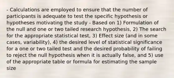 - Calculations are employed to ensure that the number of participants is adequate to test the specific hypothesis or hypotheses motivating the study - Based on 1) Formulation of the null and one or two tailed research hypothesis, 2) The search for the appropriate statistical test, 3) Effect size (and in some cases, variability), 4) the desired level of statistical significance for a one or two tailed test and the desired probability of failing to reject the null hypothesis when it is actually false, and 5) use of the appropriate table or formula for estimating the sample size