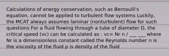 Calculations of energy conservation, such as Bernoulli's equation, cannot be applied to turbulent flow systems Luckily, the MCAT always assumes laminar (nonturbulent) flow for such questions For a fluid flowing through a tube of diameter D, the critical speed (vc) can be calculated as : vc= Nr n / ___ ___ where Nr is a dimensionless constant called the Reynolds number n is the viscosity of the fluid p is density of the fluid