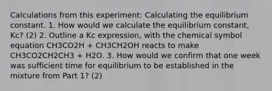 Calculations from this experiment: Calculating the equilibrium constant. 1. How would we calculate the equilibrium constant, Kc? (2) 2. Outline a Kc expression, with the chemical symbol equation CH3CO2H + CH3CH2OH reacts to make CH3CO2CH2CH3 + H2O. 3. How would we confirm that one week was sufficient time for equilibrium to be established in the mixture from Part 1? (2)