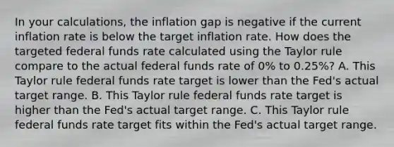 In your​ calculations, the inflation gap is negative if the current inflation rate is below the target inflation rate. How does the targeted federal funds rate calculated using the Taylor rule compare to the actual federal funds rate of​ 0% to​ 0.25%? A. This Taylor rule federal funds rate target is lower than the​ Fed's actual target range. B. This Taylor rule federal funds rate target is higher than the​ Fed's actual target range. C. This Taylor rule federal funds rate target fits within the​ Fed's actual target range.