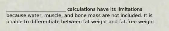 _________________________ calculations have its limitations because water, muscle, and bone mass are not included. It is unable to differentiate between fat weight and fat-free weight.