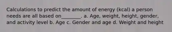 Calculations to predict the amount of energy (kcal) a person needs are all based on________. a. Age, weight, height, gender, and activity level b. Age c. Gender and age d. Weight and height