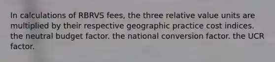 In calculations of RBRVS fees, the three relative value units are multiplied by their respective geographic practice cost indices. the neutral budget factor. the national conversion factor. the UCR factor.