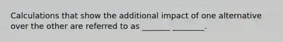 Calculations that show the additional impact of one alternative over the other are referred to as _______ ________.