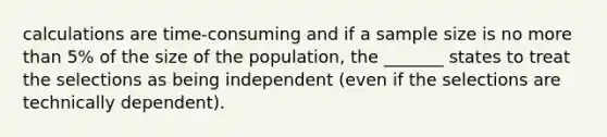 calculations are​ time-consuming and if a sample size is no more than​ 5% of the size of the​ population, the​ _______ states to treat the selections as being independent​ (even if the selections are technically​ dependent).