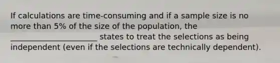 If calculations are time-consuming and if a sample size is no <a href='https://www.questionai.com/knowledge/keWHlEPx42-more-than' class='anchor-knowledge'>more than</a> 5% of the size of the population, the ______________________ states to treat the selections as being independent (even if the selections are technically dependent).