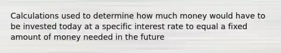 Calculations used to determine how much money would have to be invested today at a specific interest rate to equal a fixed amount of money needed in the future