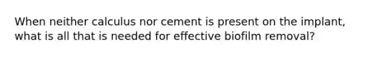 When neither calculus nor cement is present on the implant, what is all that is needed for effective biofilm removal?