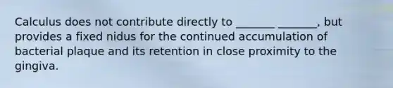 Calculus does not contribute directly to _______ _______, but provides a fixed nidus for the continued accumulation of bacterial plaque and its retention in close proximity to the gingiva.