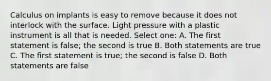 Calculus on implants is easy to remove because it does not interlock with the surface. Light pressure with a plastic instrument is all that is needed. Select one: A. The first statement is false; the second is true B. Both statements are true C. The first statement is true; the second is false D. Both statements are false