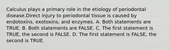 Calculus plays a primary role in the etiology of periodontal disease.Direct injury to periodontal tissue is caused by endotoxins, exotoxins, and enzymes. A. Both statements are TRUE. B. Both statements are FALSE. C. The first statement is TRUE, the second is FALSE. D. The first statement is FALSE, the second is TRUE.