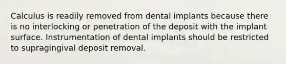 Calculus is readily removed from dental implants because there is no interlocking or penetration of the deposit with the implant surface. Instrumentation of dental implants should be restricted to supragingival deposit removal.