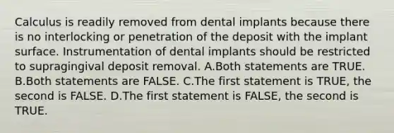 Calculus is readily removed from dental implants because there is no interlocking or penetration of the deposit with the implant surface. Instrumentation of dental implants should be restricted to supragingival deposit removal. A.Both statements are TRUE. B.Both statements are FALSE. C.The first statement is TRUE, the second is FALSE. D.The first statement is FALSE, the second is TRUE.