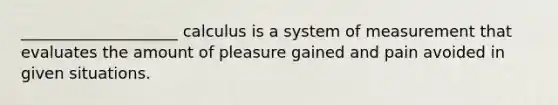 ____________________ calculus is a system of measurement that evaluates the amount of pleasure gained and pain avoided in given situations.