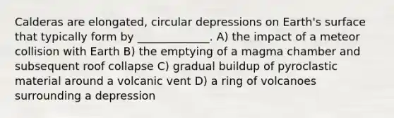 Calderas are elongated, circular depressions on Earth's surface that typically form by _____________. A) the impact of a meteor collision with Earth B) the emptying of a magma chamber and subsequent roof collapse C) gradual buildup of pyroclastic material around a volcanic vent D) a ring of volcanoes surrounding a depression