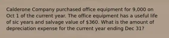 Calderone Company purchased office equipment for 9,000 on Oct 1 of the current year. The office equipment has a useful life of sic years and salvage value of 360. What is the amount of depreciation expense for the current year ending Dec 31?