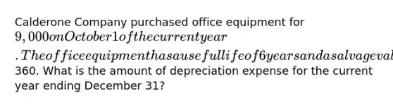 Calderone Company purchased office equipment for 9,000 on October 1 of the current year. The office equipment has a useful life of 6 years and a salvage value of360. What is the amount of depreciation expense for the current year ending December 31?