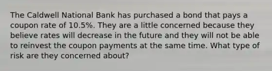 The Caldwell National Bank has purchased a bond that pays a coupon rate of 10.5%. They are a little concerned because they believe rates will decrease in the future and they will not be able to reinvest the coupon payments at the same time. What type of risk are they concerned about?