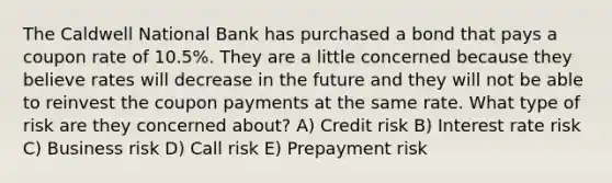 The Caldwell National Bank has purchased a bond that pays a coupon rate of 10.5%. They are a little concerned because they believe rates will decrease in the future and they will not be able to reinvest the coupon payments at the same rate. What type of risk are they concerned about? A) Credit risk B) Interest rate risk C) Business risk D) Call risk E) Prepayment risk