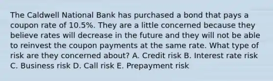 The Caldwell National Bank has purchased a bond that pays a coupon rate of 10.5%. They are a little concerned because they believe rates will decrease in the future and they will not be able to reinvest the coupon payments at the same rate. What type of risk are they concerned about? A. Credit risk B. Interest rate risk C. Business risk D. Call risk E. Prepayment risk