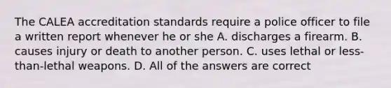 The CALEA accreditation standards require a police officer to file a written report whenever he or she A. discharges a firearm. B. causes injury or death to another person. C. uses lethal or less-than-lethal weapons. D. All of the answers are correct