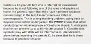 Caleb is a 10-year-old boy who is referred for assessment because he is not following any of the rules of discipline at home. His parents report that they have had three separate nannies resign in the last 4 months because Caleb is unmanageable. This is a long-standing problem, going back to daycare even before kindergarten. The PMHNP knows that when conducting her initial interview of Caleb she should: A. Anticipate that he can tolerate up to a 45-minute session B. Consider that symbolic play with dolls will be informative C. Interview him alone before involving the parents D. Be clear that he is there because of problem behavior