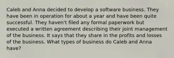 Caleb and Anna decided to develop a software business. They have been in operation for about a year and have been quite successful. They haven't filed any formal paperwork but executed a written agreement describing their joint management of the business. It says that they share in the profits and losses of the business. What types of business do Caleb and Anna have?