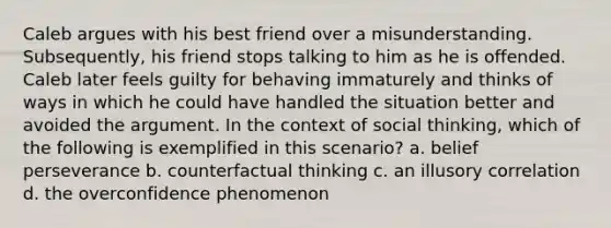 Caleb argues with his best friend over a misunderstanding. Subsequently, his friend stops talking to him as he is offended. Caleb later feels guilty for behaving immaturely and thinks of ways in which he could have handled the situation better and avoided the argument. In the context of social thinking, which of the following is exemplified in this scenario? a. belief perseverance b. counterfactual thinking c. an illusory correlation d. the overconfidence phenomenon