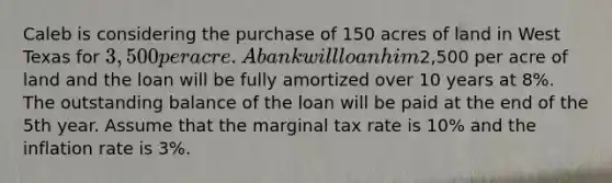 Caleb is considering the purchase of 150 acres of land in West Texas for 3,500 per acre. A bank will loan him2,500 per acre of land and the loan will be fully amortized over 10 years at 8%. The outstanding balance of the loan will be paid at the end of the 5th year. Assume that the marginal tax rate is 10% and the inflation rate is 3%.