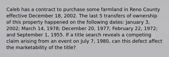 Caleb has a contract to purchase some farmland in Reno County effective December 18, 2002. The last 5 transfers of ownership of this property happened on the following dates: January 3, 2002; March 14, 1978; December 20, 1977; February 22, 1972; and September 1, 1955. If a title search reveals a competing claim arising from an event on July 7, 1980, can this defect affect the marketability of the title?