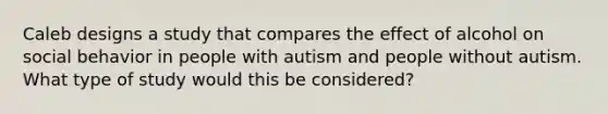 Caleb designs a study that compares the effect of alcohol on social behavior in people with autism and people without autism. What type of study would this be considered?