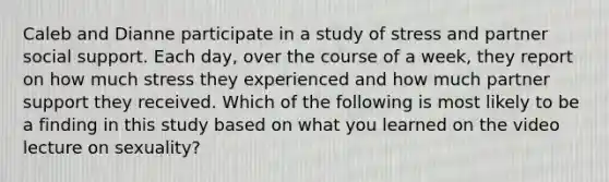 Caleb and Dianne participate in a study of stress and partner social support. Each day, over the course of a week, they report on how much stress they experienced and how much partner support they received. Which of the following is most likely to be a finding in this study based on what you learned on the video lecture on sexuality?