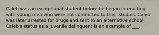 Caleb was an exceptional student before he began interacting with young men who were not committed to their studies. Caleb was later arrested for drugs and sent to an alternative school. Caleb's status as a juvenile delinquent is an example of ___.