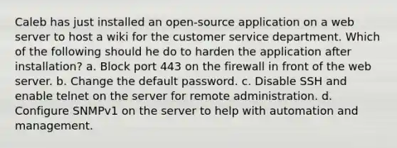 Caleb has just installed an open-source application on a web server to host a wiki for the customer service department. Which of the following should he do to harden the application after installation? a. Block port 443 on the firewall in front of the web server. b. Change the default password. c. Disable SSH and enable telnet on the server for remote administration. d. Configure SNMPv1 on the server to help with automation and management.