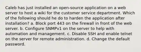 Caleb has just installed an open-source application on a web server to host a wiki for the customer service department. Which of the following should he do to harden the application after installation? a. Block port 443 on the firewall in front of the web server. b. Configure SNMPv1 on the server to help with automation and management. c. Disable SSH and enable telnet on the server for remote administration. d. Change the default password.