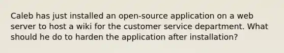 Caleb has just installed an open-source application on a web server to host a wiki for the customer service department. What should he do to harden the application after installation?