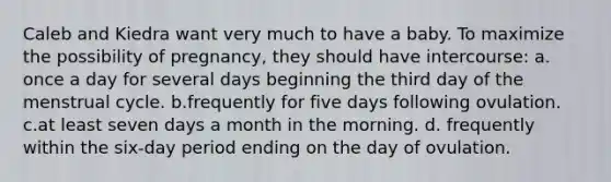 Caleb and Kiedra want very much to have a baby. To maximize the possibility of pregnancy, they should have intercourse: a. once a day for several days beginning the third day of the <a href='https://www.questionai.com/knowledge/kJikTyGkTY-menstrual-cycle' class='anchor-knowledge'>menstrual cycle</a>. b.frequently for five days following ovulation. c.at least seven days a month in the morning. d. frequently within the six-day period ending on the day of ovulation.