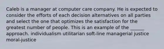 Caleb is a manager at computer care company. He is expected to consider the efforts of each decision alternatives on all parties and select the one that optimizes the satisfaction for the greatest number of people. This is an example of the ______ approach. individualism utilitarian soft-line managerial justice moral-justice