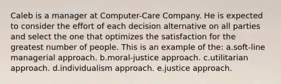 Caleb is a manager at Computer-Care Company. He is expected to consider the effort of each decision alternative on all parties and select the one that optimizes the satisfaction for the greatest number of people. This is an example of the: a.soft-line managerial approach. b.moral-justice approach. c.utilitarian approach. d.individualism approach. e.justice approach.