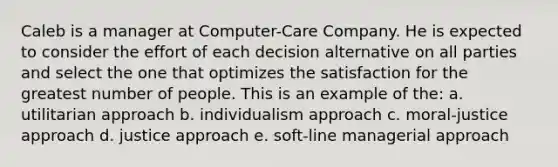 Caleb is a manager at Computer-Care Company. He is expected to consider the effort of each decision alternative on all parties and select the one that optimizes the satisfaction for the greatest number of people. This is an example of the: a. utilitarian approach b. individualism approach c. moral-justice approach d. justice approach e. soft-line managerial approach