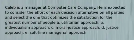 Caleb is a manager at Computer-Care Company. He is expected to consider the effort of each decision alternative on all parties and select the one that optimizes the satisfaction for the greatest number of people a. utilitarian approach. b. individualism approach. c. moral-justice approach. d. justice approach. e. soft-line managerial approach.